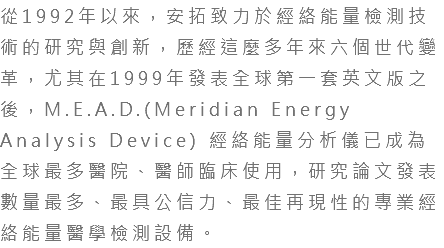 從1992年以來，安拓致力於經絡能量檢測技術的研究與創新，歷經這麼多年來六個世代變革，尤其在1999年發表全球第一套英文版之後，M.E.A.D.(Meridian Energy Analysis Device) 經絡能量分析儀已成為全球最多醫院、醫師臨床使用，研究論文發表數量最多、最具公信力、最佳再現性的專業經絡能量醫學檢測設備。