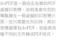 doPDF是一個完全免費的PDF虛擬印表機，安裝後會在您的電腦產生一個虛擬的印表機介面，您只需要在列印時，將印表機選擇為doPDF，就能將各種不同的文件轉成PDF格式。
